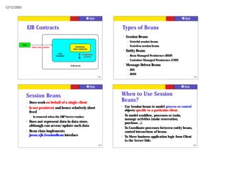 12/12/2003




                      EJB Contracts                                                          Types of Beans
                                                                                             ?   Session Beans
                                                                                                  –   Stateful session beans
             Client
                       Client view contract                   Enterprise                          –   Stateless session beans
                                                            bean instances
                                                                                             ?   Entity Beans
                                                EJB                    Component
                                              Container                 contract                  –   Bean Managed Persistence (BMP)
                                                                                                  –   Container Managed Persistence (CMP)
                                                          EJB server
                                                                                             ?   Message Driven Beans
                                                                                                  –   JMS
                                                                                                  –   JAXM
                                                                                   101                                                            102




                  Session Beans                                                          When to Use Session
                  ?   Does work on behalf of a single client
                                                                                         Beans?
                  ?   Is not persistent and hence relatively short                       ?       Use Session beans to model process or control
                                                                                                 objects specific to a particular client.
                      lived
                       –   Is removed when the EJB™ server crashes
                                                                                         ?       To model workflow, processes or tasks,
                                                                                                 manage activities (make reservation,
                  ?   Does not represent data in data store,                                     purchase...).
                      although can access/update such data                               ?       To Coordinate processes between entity beans,
                  ?   Bean class implements                                                      control interactions of beans.
                      javax.ejb.SessionBean interface                                    ?       To Move business application logic from Client
                                                                                                 to the Server Side.
                                                                                   103                                                            104
 