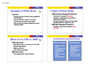12/12/2003




             Examples of Entity Beans                                          2 Types of Entity Beans
             ?   Customer                                                      ?   CMP (Container Managed Persistence)
                  –   Customer data has to persist, thus is maintained             –   Persistence is managed by Container
                      in the database                                              –   Persistence requirements are specified in
                  –   Customer data has to survive server crash                        deployment descriptor
                  –   Customer data is shared by many clients                      –   Bean developer does not have to worry about
                                                                                       providing persistence logic in his code
                  –   Each customer has unique identification such as
                      customer number                                          ?   BMP (Bean Managed Persistence)
                                                                                   –   Persistence logic code is provided by Bean
                                                                                       developer


                                                                         109                                                                        110




             When to Use CMP vs. BMP?                                                  Session Beans and Entity Beans
             ?   CMP entity beans                                                          Session Beans                  Entity Beans
                 –    With CMP 2.0, there is no reason not to use CMP
                                                                                       ?    Represent a business      ?   Represent business data
                 –    Database independence                                                 process                   ?   Shared instance for
                 –    Higher performance                                               ?    One instance per client       multiple clients
                 –    Easy to develop and deploy                                       ?    Short-lived: Life of      ?   Long-lived: as long as
                                                                                            client is life of bean        data in database
             ?   BMP entity beans                                                      ?    Transient                 ?   Persistent
                 –    More programmatic control is desired                             ?    Doesn’t survive server    ?   Survive server crashes
                                                                                            crashes                   ?
                                                                                                                          Always transactional
                                                                                       ?    May be transactional


                                                                         111                                                                     112
 