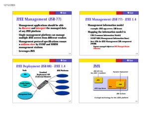 12/12/2003




             J2EE Management (JSR-77)                                           J2EE Management (JSR-77) - J2EE 1.4
             ?   Management applications should be able                         ?   Management information model
                 to discover and interpret the managed data                         •   example: J2EE app server, EJB beans
                 of any J2EE platform                                           ?   Mapping the information model to
             ?   Single management platform can manage                              •   CIM (Common Information Model)
                 multiple J2EE servers from different vendors                       •   SNMP MIB (Management Information Base)
             ?   Management protocol specifications ensure                          •   Java APIs for J2EE Management EJB component
                 a uniform view by SNMP and WBEM                                        (MEJB)
                                                                                         •   Exposes managed objects as JMX Managed Beans
                 management stations                                                         (Mbeans)
             ?   Leverages JMX
                                                                          125                                                               126




             J2EE Deployment (JSR-88) - J2EE 1.4                                             JMX
                     Tools                               J2EE Platforms                     JMX API into
                                         Standard                                       the J2EE 1.4 platform
                                                                                                                      Dynamic Deployment
                       IDEs           Deployment API
                                    (Universal Remote)
                                                                                                JMX

                  Vendor Deploy
                                                                                                                            JMX
                      Tools
                                                                                                                App
                                                                                              J2EE App Server



                 Management Tools                                                                                        JMX de-facto

                                                                                              A single technology for the J2EE platform

                                                                          127                                                               128
 