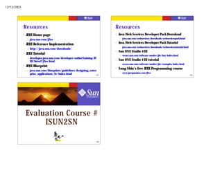 12/12/2003




             Resources                                                          Resources
             ?   J2EE Home page                                                 ?   Java Web Services Developer Pack Download
                 –   java.sun.com/j2ee                                              –   java.sun.com/webservices/downloads/webservicespack.html

             ?   J2EE Reference Implementation
                                                                                ?   Java Web Services Developer Pack Tutorial
                                                                                    –   java.sun.com/webservices/downloads/webservicestutorial.html
                 –   http://java.sun.com/downloads/
                                                                                ?   Sun ONE Studio 4 EE
             ?   J2EE Tutorial                                                      –   wwws.sun.com/software/sundev/jde/buy/index.html
                 –   developer.java.sun.com/developer/onlineTraining/J2
                     EE/Intro2/j2ee.html
                                                                                ?   Sun ONE Studio 4 EE tutorial
                                                                                    –   wwws.sun.com/software/sundev/jde/examples/index.html
             ?   J2EE Blueprint
                                                                                ?   Sang Shin's free J2EE Programming course
                 –   java.sun.com/blueprints/guidelines/designing_enter
                     prise_applications_2e/index.html                               –   www.javapassion.com/j2ee
                                                                       197                                                                            198




                 Evaluation Course #
                      ISUN2SN

                                                                          199
 