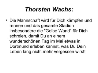 Thorsten Wachs: Die Mannschaft wird für Dich kämpfen und rennen und das gesamte Stadion insbesondere die "Gelbe Wand" für Dich schreien, damit Du an einem wunderschönen Tag im Mai etwas in Dortmund erleben kannst, was Du Dein Leben lang nicht mehr vergessen wirst!  