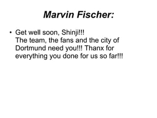 Marvin Fischer: Get well soon, Shinji!!! The team, the fans and the city of Dortmund need you!!! Thanx for everything you done for us so far!!!  