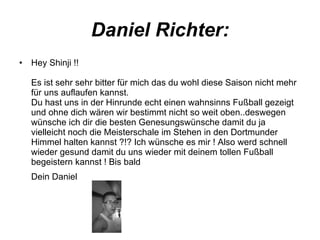 Daniel Richter: Hey Shinji !! Es ist sehr sehr bitter für mich das du wohl diese Saison nicht mehr für uns auflaufen kannst. Du hast uns in der Hinrunde echt einen wahnsinns Fußball gezeigt und ohne dich wären wir bestimmt nicht so weit oben..deswegen wünsche ich dir die besten Genesungswünsche damit du ja vielleicht noch die Meisterschale im Stehen in den Dortmunder Himmel halten kannst ?!? Ich wünsche es mir ! Also werd schnell wieder gesund damit du uns wieder mit deinem tollen Fußball begeistern kannst ! Bis bald Dein Daniel   