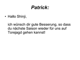 Patrick: Hallo Shinji, ich wünsch dir gute Besserung, so dass du nächste Saison wieder für uns auf Torejagd gehen kannst!  