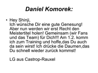 Daniel Komorek: Hey Shinji, Ich wünsche Dir eine gute Genesung! Aber nun werden wir erst Recht den Meistertitel holen! Gemeinsam (wir Fans und das Team) für Dich!!! Am 1.2. komm ich zum Training und hoffe,das Du auch da sein wirst! Ich drücke die Daumen,das Du schnell wieder zurück kommst!  LG aus Castrop-Rauxel  