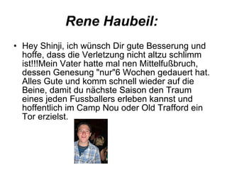 Rene Haubeil:  Hey Shinji, ich wünsch Dir gute Besserung und hoffe, dass die Verletzung nicht altzu schlimm ist!!!Mein Vater hatte mal nen Mittelfußbruch, dessen Genesung "nur"6 Wochen gedauert hat. Alles Gute und komm schnell wieder auf die Beine, damit du nächste Saison den Traum eines jeden Fussballers erleben kannst und hoffentlich im Camp Nou oder Old Trafford ein Tor erzielst. 
