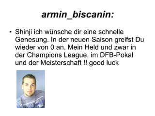 armin_biscanin: Shinji ich wünsche dir eine schnelle Genesung. In der neuen Saison greifst Du wieder von 0 an. Mein Held und zwar in der Champions League, im DFB-Pokal und der Meisterschaft !! good luck  