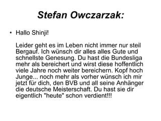 Stefan Owczarzak: Hallo Shinji! Leider geht es im Leben nicht immer nur steil Bergauf. Ich wünsch dir alles alles Gute und schnellste Genesung. Du hast die Bundesliga mehr als bereichert und wirst diese hoffentlich viele Jahre noch weiter bereichern. Kopf hoch Junge... noch mehr als vorher wünsch ich mir jetzt für dich, den BVB und all seine Anhänger die deutsche Meisterschaft. Du hast sie dir eigentlich "heute" schon verdient!!!  