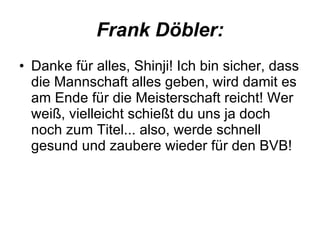 Frank Döbler: Danke für alles, Shinji! Ich bin sicher, dass die Mannschaft alles geben, wird damit es am Ende für die Meisterschaft reicht! Wer weiß, vielleicht schießt du uns ja doch noch zum Titel... also, werde schnell gesund und zaubere wieder für den BVB!  