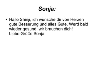 Sonja: Hallo Shinji, ich wünsche dir von Herzen gute Besserung und alles Gute. Werd bald wieder gesund, wir brauchen dich! Liebe Grüße Sonja  
