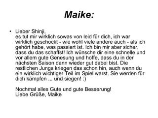 Maike: Lieber Shinji,  es tut mir wirklich sowas von leid für dich, ich war wirklich geschockt - wie wohl viele andere auch - als ich gehört habe, was passiert ist. Ich bin mir aber sicher, dass du das schaffst! Ich wünsche dir eine schnelle und vor allem gute Genesung und hoffe, dass du in der nächsten Saison dann wieder gut dabei bist. Die restlichen Jungs kriegen das schon hin, auch wenn du ein wirklich wichtiger Teil im Spiel warst. Sie werden für dich kämpfen ... und siegen! :) Nochmal alles Gute und gute Besserung! Liebe Grüße, Maike  