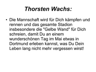 Thorsten Wachs: Die Mannschaft wird für Dich kämpfen und rennen und das gesamte Stadion insbesondere die "Gelbe Wand" für Dich schreien, damit Du an einem wunderschönen Tag im Mai etwas in Dortmund erleben kannst, was Du Dein Leben lang nicht mehr vergessen wirst!  