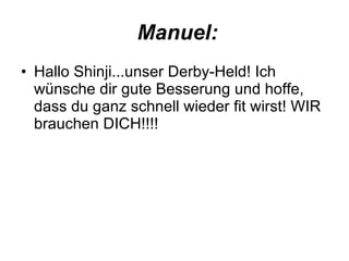 Manuel: Hallo Shinji...unser Derby-Held! Ich wünsche dir gute Besserung und hoffe, dass du ganz schnell wieder fit wirst! WIR brauchen DICH!!!! 