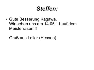 Steffen: Gute Besserung Kagawa. Wir sehen uns am 14.05.11 auf dem Meisterrasen!!! Gruß aus Lollar (Hessen)  