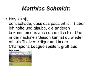 Matthias Schmidt: Hey shinji, echt schade, dass das passiert ist =( aber ich hoffe und glaube, die anderen bekommen das auch ohne dich hin. Und in der nächsten Saison kannst du wieder mit als Titelverteidiger und in der Champions League spielen. gruß aus hanau  