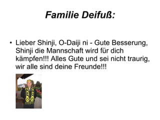 Familie Deifuß: Lieber Shinji, O-Daiji ni - Gute Besserung, Shinji die Mannschaft wird für dich kämpfen!!! Alles Gute und sei nicht traurig, wir alle sind deine Freunde!!! 