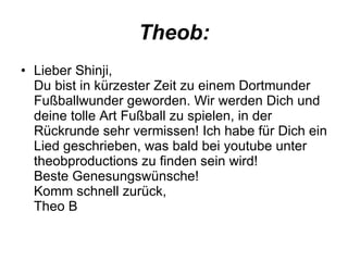 Theob: Lieber Shinji, Du bist in kürzester Zeit zu einem Dortmunder Fußballwunder geworden. Wir werden Dich und deine tolle Art Fußball zu spielen, in der Rückrunde sehr vermissen! Ich habe für Dich ein Lied geschrieben, was bald bei youtube unter theobproductions zu finden sein wird! Beste Genesungswünsche! Komm schnell zurück, Theo B  