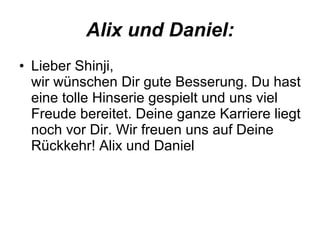 Alix und Daniel: Lieber Shinji, wir wünschen Dir gute Besserung. Du hast eine tolle Hinserie gespielt und uns viel Freude bereitet. Deine ganze Karriere liegt noch vor Dir. Wir freuen uns auf Deine Rückkehr! Alix und Daniel  