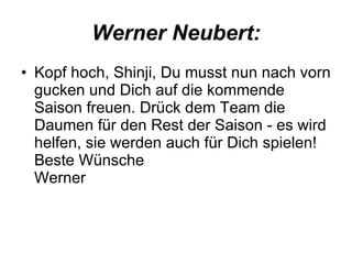 Werner Neubert: Kopf hoch, Shinji, Du musst nun nach vorn gucken und Dich auf die kommende Saison freuen. Drück dem Team die Daumen für den Rest der Saison - es wird helfen, sie werden auch für Dich spielen! Beste Wünsche Werner  
