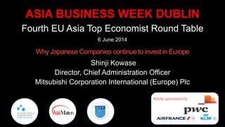 ASIA BUSINESS WEEK DUBLIN
Fourth EU Asia Top Economist Round Table
6 June 2014
Why Japanese Companies continue to invest in Europe
Shinji Kowase
Director, Chief Administration Officer
Mitsubishi Corporation International (Europe) Plc
Kindly sponsored by:
 