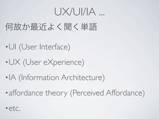 UX/UI/IA ...
何故か最近よく聞く単語

• UI   (User Interface)
• UX     (User eXperience)
• IA   (Information Architecture)
• affordance   theory (Perceived Affordance)
• etc.
 
