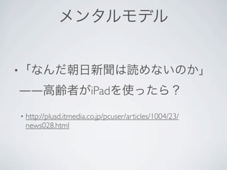 メンタルモデル


• 「なんだ朝日新聞は読めないのか」

――高齢者がiPadを使ったら？

•   http://plusd.itmedia.co.jp/pcuser/articles/1004/23/
    news028.html
 