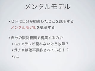 メンタルモデル

•ヒトは自分が観察したことを説明する
メンタルモデルを構築する

•自分の観測範囲で構築するので
 •iPad でテレビ見れないけど故障？
 •ガチャは確率操作されている！？
 •etc.
 