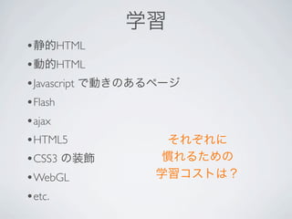 学習
•静的HTML
•動的HTML
•Javascript で動きのあるページ
•Flash 
•ajax 
•HTML5               それぞれに
•CSS3 の装飾           慣れるための
• WebGL            学習コストは？
•etc. 
 