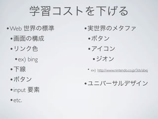 学習コストを下げる
•Web 世界の標準      •実世界のメタファ
 •画面の構成          •ボタン
 •リンク色           •アイコン
   •ex) bing      •ジオン
 •下線            • ex) http://www.nintendo.co.jp/3ds/abej

 •ボタン
                •ユニバーサルデザイン
 •input 要素
 •etc.
 