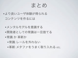 まとめ
•より良いユーザ体験が得られる
コンテンツを作るには

•メンタルモデルを意識する
•開発者としての常識は一旦捨てる
•常識 か 革新か
 •常識: レールを外れない
 •革新: メタファをうまく取り入れる etc.
 