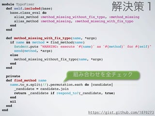 module TypoFixer
  def self.included(base)
    base.class_eval do
      alias_method :method_missing_without_fix_typo, :method_missing
      alias_method :method_missing, :method_missing_with_fix_typo
    end
  end

  def method_missing_with_fix_typo(name, *args)
    if name && method = find_method(name)
      $stderr.puts "WARNING: execute `#{name}` as `#{method}` for #{self}"
      send(method, *args)
    else
      method_missing_without_fix_typo(name, *args)
    end
  end

  private
  def find_method name
    name.to_s.split(//).permutation.each do |candidate|
      _candidate = candidate.join
      return _candidate if respond_to?(_candidate, true)
    end
    nil
  end
end
                                          https://gist.github.com/1870273
 