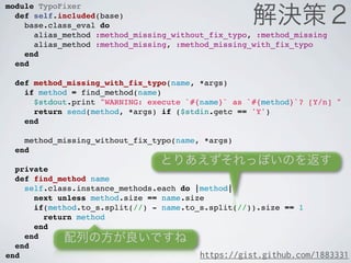 module TypoFixer
  def self.included(base)
    base.class_eval do
      alias_method :method_missing_without_fix_typo, :method_missing
      alias_method :method_missing, :method_missing_with_fix_typo
    end
  end

  def method_missing_with_fix_typo(name, *args)
    if method = find_method(name)
      $stdout.print "WARNING: execute `#{name}` as `#{method}`? [Y/n] "
      return send(method, *args) if ($stdin.getc == 'Y')
    end

    method_missing_without_fix_typo(name, *args)
  end

  private
  def find_method name
    self.class.instance_methods.each do |method|
      next unless method.size == name.size
      if(method.to_s.split(//) - name.to_s.split(//)).size == 1
        return method
      end
    end
  end
end                                      https://gist.github.com/1883331
 