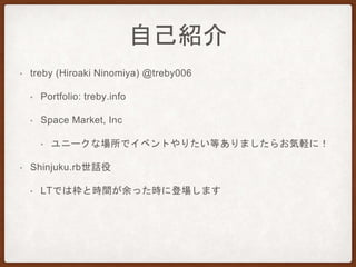 自己紹介
• treby (Hiroaki Ninomiya) @treby006
• Portfolio: treby.info
• Space Market, Inc
• ユニークな場所でイベントやりたい等ありましたらお気軽に！
• Shinjuku.rb世話役
• LTでは枠と時間が余った時に登場します
 