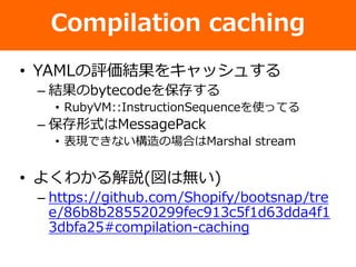 Compilation caching
• YAMLの評価結果をキャッシュする
– 結果のbytecodeを保存する
• RubyVM::InstructionSequenceを使ってる
– 保存形式はMessagePack
• 表現できない構造の場合はMarshal stream
• よくわかる解説(図は無い)
– https://github.com/Shopify/bootsnap/tre
e/86b8b285520299fec913c5f1d63dda4f1
3dbfa25#compilation-caching
 