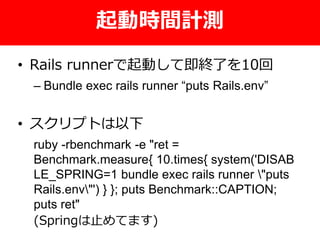 起動時間計測
• Rails runnerで起動して即終了を10回
– Bundle exec rails runner “puts Rails.env”
• スクリプトは以下
ruby -rbenchmark -e "ret =
Benchmark.measure{ 10.times{ system('DISAB
LE_SPRING=1 bundle exec rails runner "puts
Rails.env"') } }; puts Benchmark::CAPTION;
puts ret"
(Springは止めてます)
 