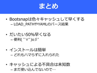 • Bootsnapは色々キャッシュして早くする
– LOAD_PATHやYAMLのパース結果
• だいたい50％早くなる
– 便利( ﾟ∀ﾟ)o彡ﾟ
• インストールは簡単
– どれもハマらずに入れられた
• キャッシュによる不具合は未知数
– まだ使い込んでないので…
まとめ
 