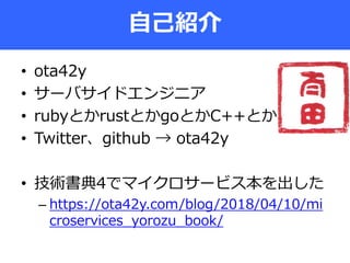 • ota42y
• サーバサイドエンジニア
• rubyとかrustとかgoとかC++とか
• Twitter、github → ota42y
• 技術書典4でマイクロサービス本を出した
– https://ota42y.com/blog/2018/04/10/mi
croservices_yorozu_book/
自己紹介
 
