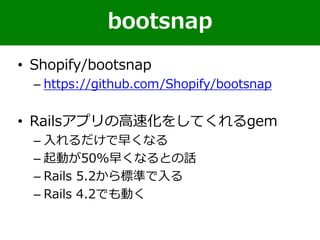 • Shopify/bootsnap
– https://github.com/Shopify/bootsnap
• Railsアプリの高速化をしてくれるgem
– 入れるだけで早くなる
– 起動が50%早くなるとの話
– Rails 5.2から標準で入る
– Rails 4.2でも動く
bootsnap
 