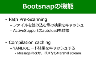 • Path Pre-Scanning
– ファイルを読み込む際の検索をキャッシュ
– ActiveSupportのautoloadも対象
• Compilation caching
– YAMLのロード結果をキャッシュする
• MessagePackか、ダメならMarshal stream
Bootsnapの機能
 