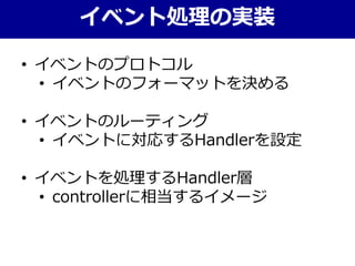 • イベントのプロトコル
• イベントのフォーマットを決める
• イベントのルーティング
• イベントに対応するHandlerを設定
• イベントを処理するHandler層
• controllerに相当するイメージ
イベント処理の実装
 