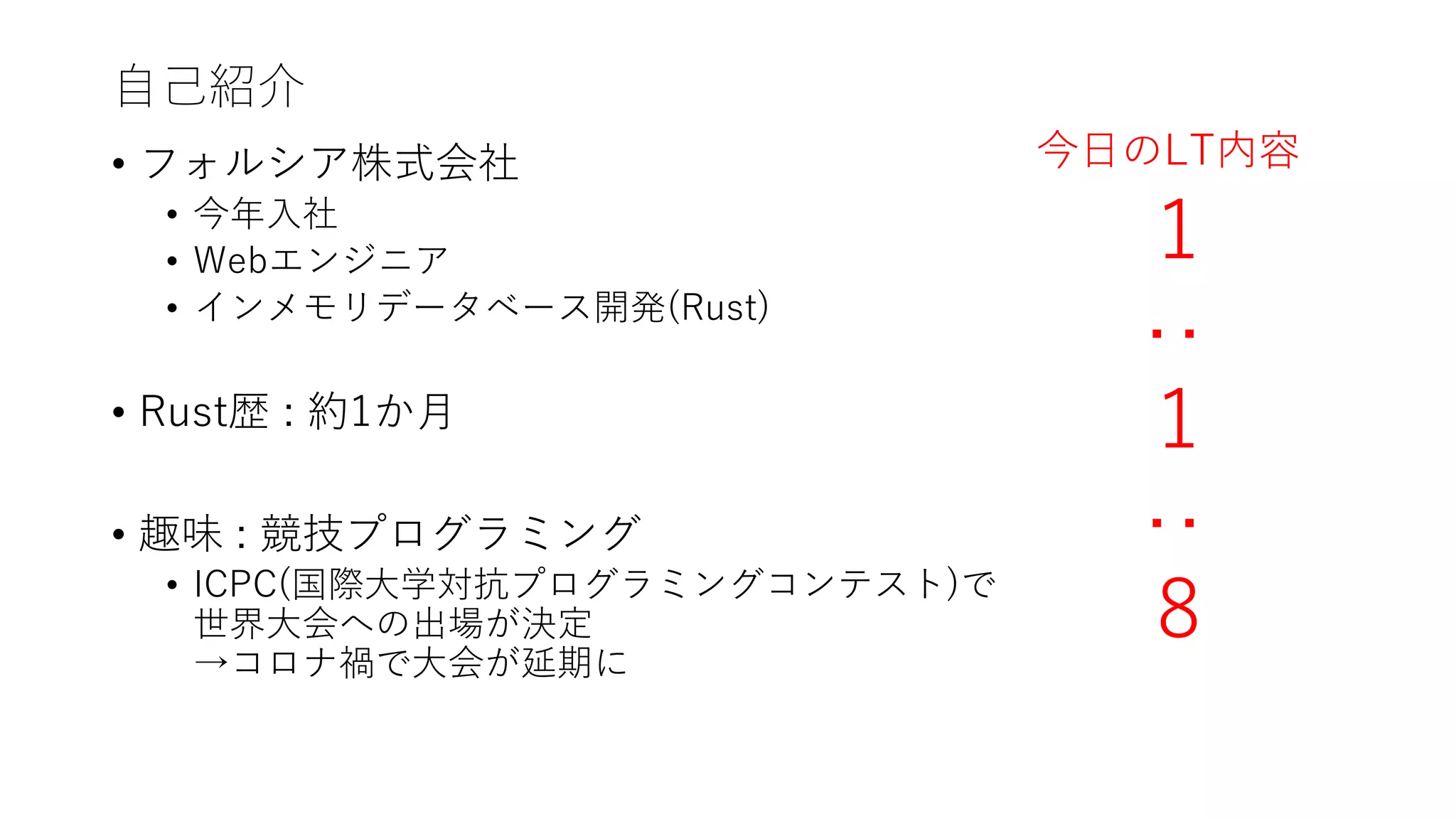 自己紹介
• フォルシア株式会社
• 今年入社
• Webエンジニア
• インメモリデータベース開発(Rust)
• Rust歴 : 約1か月
• 趣味 : 競技プログラミング
• ICPC(国際大学対抗プログラミングコンテスト)で
世界大会への出場が決定
→コロナ禍で大会が延期に
1
:
1
:
8
今日のLT内容
 