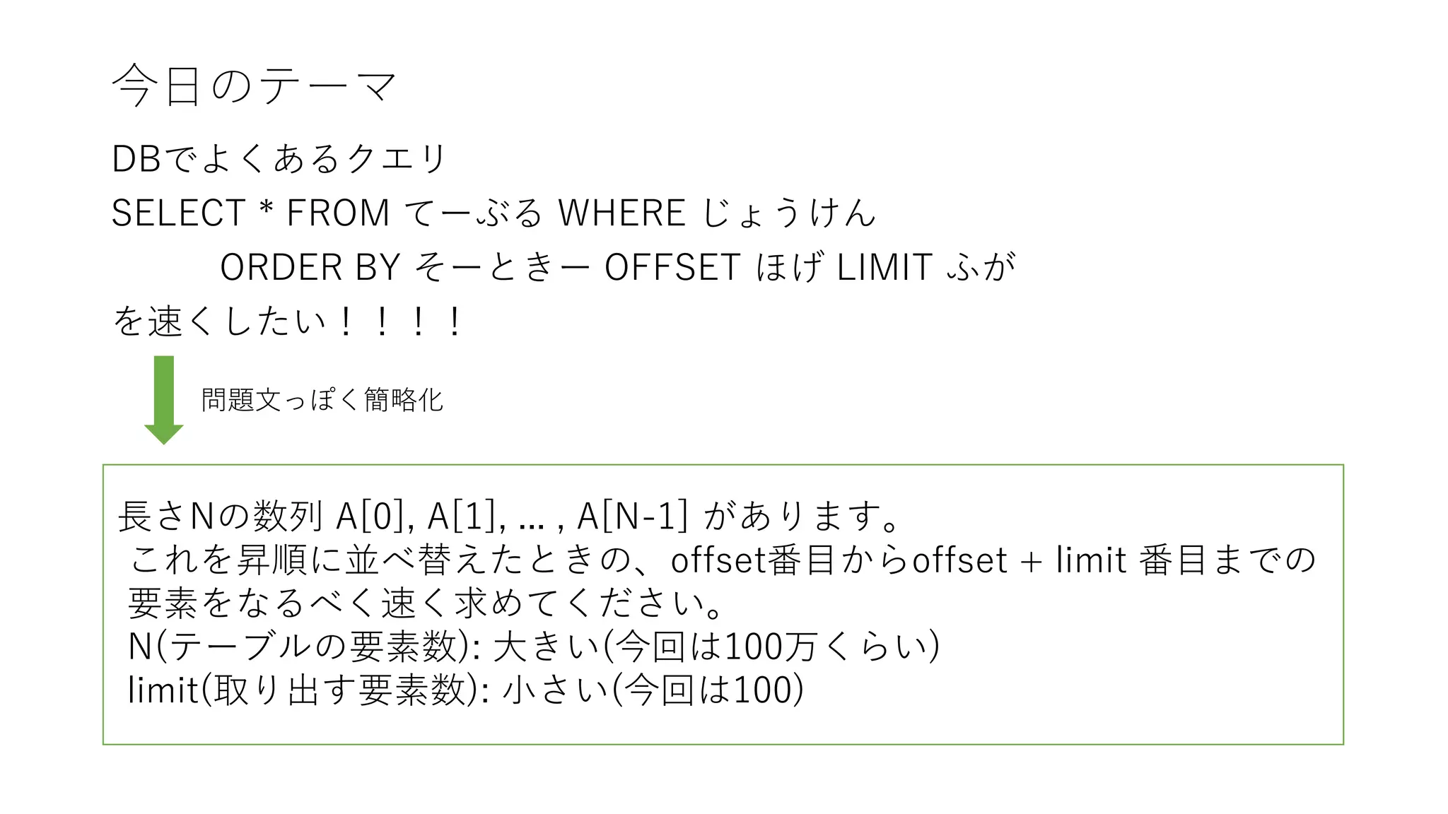 今日のテーマ
DBでよくあるクエリ
SELECT * FROM てーぶる WHERE じょうけん
ORDER BY そーときー OFFSET ほげ LIMIT ふが
を速くしたい！！！！
問題文っぽく簡略化
長さNの数列 A[0], A[1], ... , A[N-1] があります。
これを昇順に並べ替えたときの、offset番目からoffset + limit 番目までの
要素をなるべく速く求めてください。
N(テーブルの要素数): 大きい(今回は100万くらい)
limit(取り出す要素数): 小さい(今回は100)
 