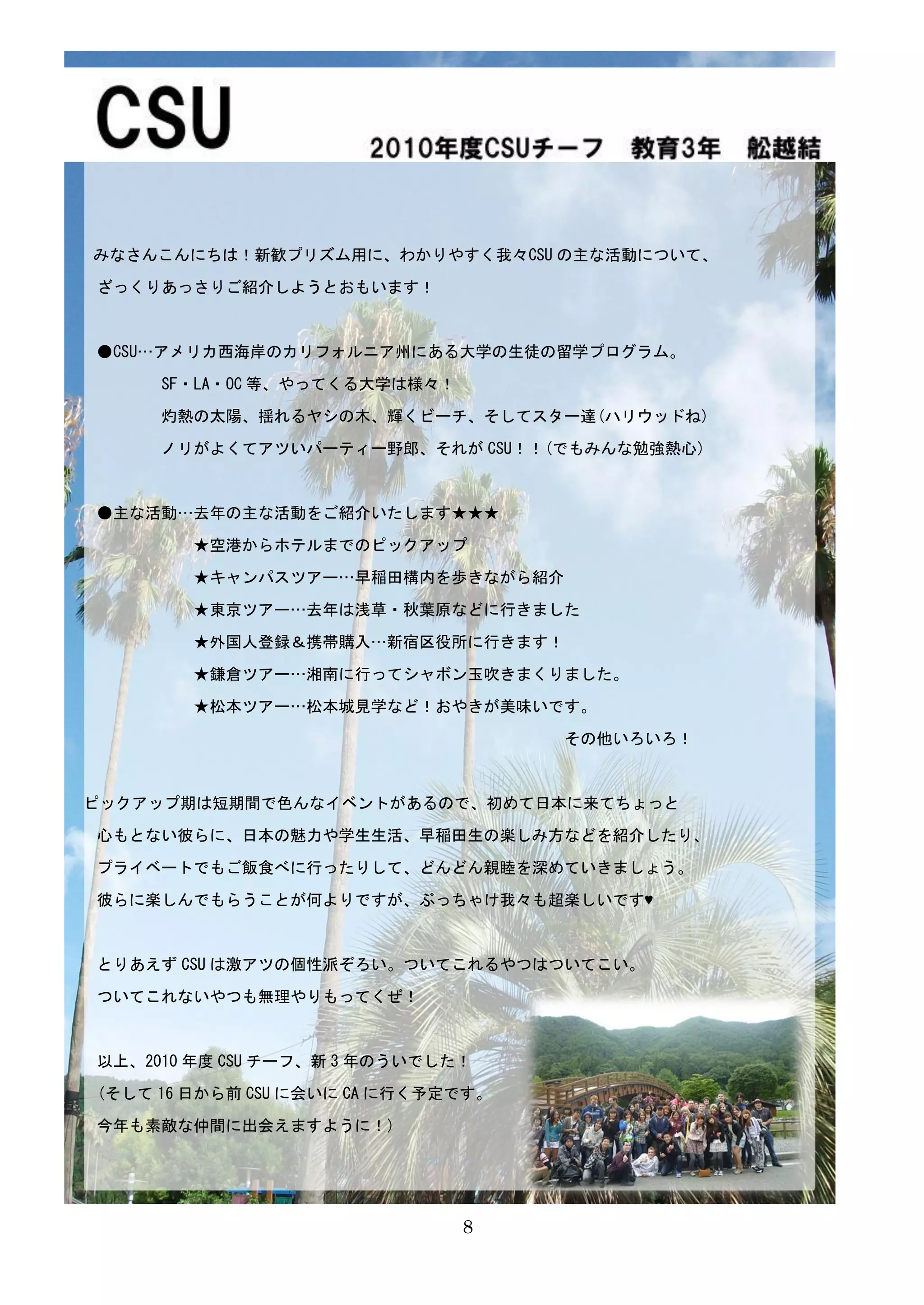 みなさんこんにちは！新歓プリズム用に、わかりやすく我々CSU の主な活動について、

ざっくりあっさりご紹介しようとおもいます！



●CSU…アメリカ西海岸のカリフォルニア州にある大学の生徒の留学プログラム。

     SF・LA・OC 等、やってくる大学は様々！

     灼熱の太陽、揺れるヤシの木、輝くビーチ、そしてスター達(ハリウッドね)

     ノリがよくてアツいパーティー野郎、それが CSU！！(でもみんな勉強熱心)



●主な活動…去年の主な活動をご紹介いたします★★★

        ★空港からホテルまでのピックアップ

        ★キャンパスツアー…早稲田構内を歩きながら紹介

        ★東京ツアー…去年は浅草・秋葉原などに行きました

        ★外国人登録＆携帯購入…新宿区役所に行きます！

        ★鎌倉ツアー…湘南に行ってシャボン玉吹きまくりました。

        ★松本ツアー…松本城見学など！おやきが美味いです。

                                    その他いろいろ！



ピックアップ期は短期間で色んなイベントがあるので、初めて日本に来てちょっと

心もとない彼らに、日本の魅力や学生生活、早稲田生の楽しみ方などを紹介したり、

プライベートでもご飯食べに行ったりして、どんどん親睦を深めていきましょう。

彼らに楽しんでもらうことが何よりですが、ぶっちゃけ我々も超楽しいです♥



とりあえず CSU は激アツの個性派ぞろい。ついてこれるやつはついてこい。

ついてこれないやつも無理やりもってくぜ！



以上、2010 年度 CSU チーフ、新 3 年のういでした！

(そして 16 日から前 CSU に会いに CA に行く予定です。

今年も素敵な仲間に出会えますように！)




                              8
                              7
 