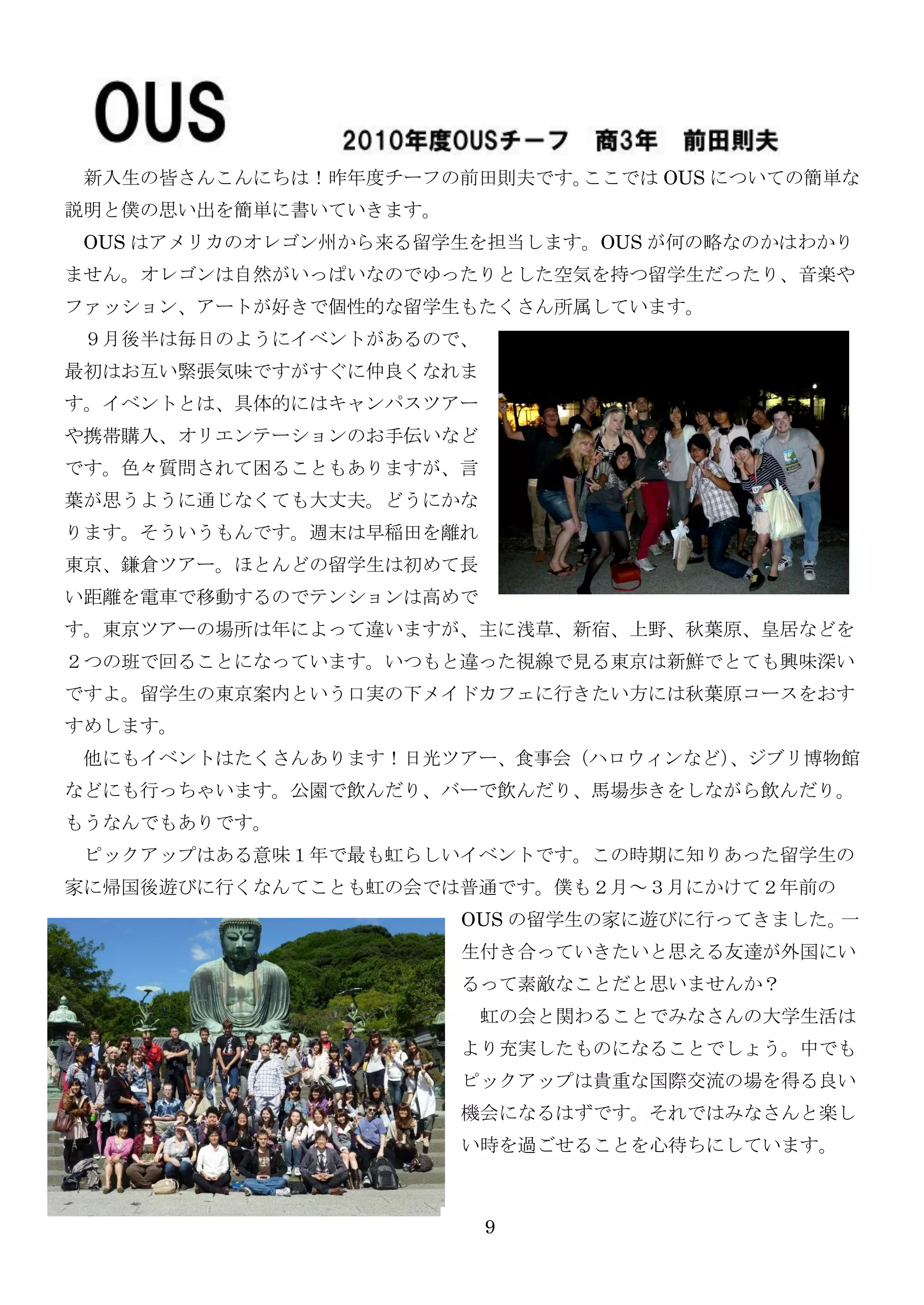 新入生の皆さんこんにちは！昨年度チーフの前田則夫です。ここでは OUS についての簡単な
説明と僕の思い出を簡単に書いていきます。
 OUS はアメリカのオレゴン州から来る留学生を担当します。OUS が何の略なのかはわかり
ません。オレゴンは自然がいっぱいなのでゆったりとした空気を持つ留学生だったり、音楽や
ファッション、アートが好きで個性的な留学生もたくさん所属しています。
 ９月後半は毎日のようにイベントがあるので、
最初はお互い緊張気味ですがすぐに仲良くなれま
す。イベントとは、具体的にはキャンパスツアー
や携帯購入、オリエンテーションのお手伝いなど
です。色々質問されて困ることもありますが、言
葉が思うように通じなくても大丈夫。どうにかな
ります。そういうもんです。週末は早稲田を離れ
東京、鎌倉ツアー。ほとんどの留学生は初めて長
い距離を電車で移動するのでテンションは高めで
す。東京ツアーの場所は年によって違いますが、主に浅草、新宿、上野、秋葉原、皇居などを
２つの班で回ることになっています。いつもと違った視線で見る東京は新鮮でとても興味深い
ですよ。留学生の東京案内という口实の下メイドカフェに行きたい方には秋葉原コースをおす
すめします。
 他にもイベントはたくさんあります！日光ツアー、食事会（ハロウィンなど）
                                   、ジブリ博物館
などにも行っちゃいます。公園で飲んだり、バーで飲んだり、馬場歩きをしながら飲んだり。
もうなんでもありです。
 ピックアップはある意味１年で最も虹らしいイベントです。この時期に知りあった留学生の
家に帰国後遊びに行くなんてことも虹の会では普通です。僕も２月～３月にかけて２年前の
                       OUS の留学生の家に遊びに行ってきました。一
                       生付き合っていきたいと思える友達が外国にい
                       るって素敵なことだと思いませんか？
                         虹の会と関わることでみなさんの大学生活は
                       より充实したものになることでしょう。中でも
                       ピックアップは貴重な国際交流の場を得る良い
                       機会になるはずです。それではみなさんと楽し
                       い時を過ごせることを心待ちにしています。



                         9
 