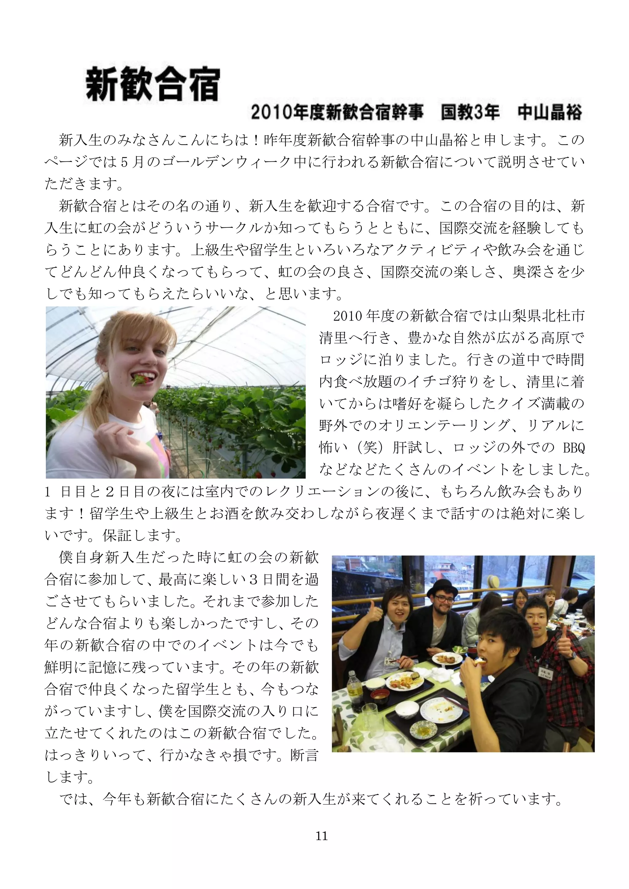 新入生のみなさんこんにちは！昨年度新歓合宿幹事の中山晶裕と申します。この
ページでは 5 月のゴールデンウィーク中に行われる新歓合宿について説明させてい
ただきます。
 新歓合宿とはその名の通り、新入生を歓迎する合宿です。この合宿の目的は、新
入生に虹の会がどういうサークルか知ってもらうとともに、国際交流を経験しても
らうことにあります。上級生や留学生といろいろなアクティビティや飲み会を通じ
てどんどん仲良くなってもらって、虹の会の良さ、国際交流の楽しさ、奥深さを尐
しでも知ってもらえたらいいな、と思います。
                    2010 年度の新歓合宿では山梨県北杜市
                   清里へ行き、豊かな自然が広がる高原で
                   ロッジに泊りました。行きの道中で時間
                   内食べ放題のイチゴ狩りをし、清里に着
                   いてからは嗜好を凝らしたクイズ満載の
                    野外でのオリエンテーリング、リアルに
                    怖い（笑）肝試し、ロッジの外での BBQ
                    などなどたくさんのイベントをしました。
1 日目と２日目の夜には室内でのレクリエーションの後に、もちろん飲み会もあり
ます！留学生や上級生とお酒を飲み交わしながら夜遅くまで話すのは絶対に楽し
いです。保証します。
  僕自身新入生だった時に虹の会の新歓
合宿に参加して、最高に楽しい３日間を過
ごさせてもらいました。それまで参加した
どんな合宿よりも楽しかったですし、その
年の新歓合宿の中でのイベントは今でも
鮮明に記憶に残っています。その年の新歓
合宿で仲良くなった留学生とも、今もつな
がっていますし、僕を国際交流の入り口に
立たせてくれたのはこの新歓合宿でした。
はっきりいって、行かなきゃ損です。断言
します。
 では、今年も新歓合宿にたくさんの新入生が来てくれることを祈っています。

                    11
 