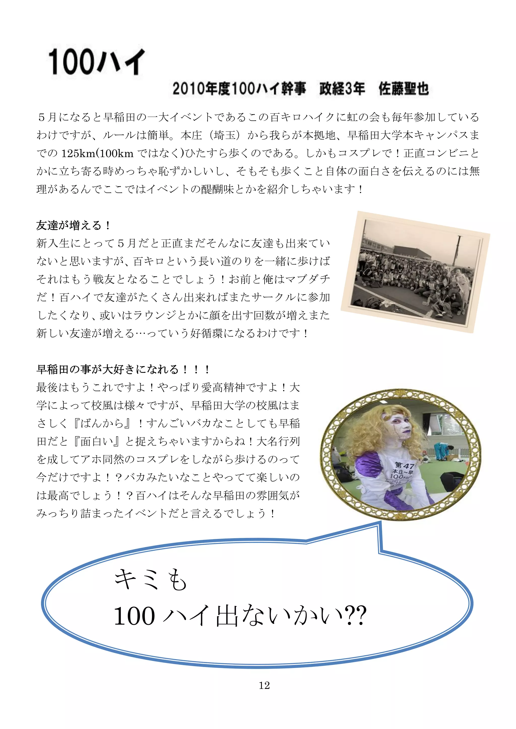 ５月になると早稲田の一大イベントであるこの百キロハイクに虹の会も毎年参加している
わけですが、ルールは簡単。本庄（埼玉）から我らが本拠地、早稲田大学本キャンパスま
での 125km(100km ではなく)ひたすら歩くのである。しかもコスプレで！正直コンビニと
かに立ち寄る時めっちゃ恥ずかしいし、そもそも歩くこと自体の面白さを伝えるのには無
理があるんでここではイベントの醍醐味とかを紹介しちゃいます！


友達が増える！
新入生にとって５月だと正直まだそんなに友達も出来てい
ないと思いますが、百キロという長い道のりを一緒に歩けば
それはもう戦友となることでしょう！お前と俺はマブダチ
だ！百ハイで友達がたくさん出来ればまたサークルに参加
したくなり、或いはラウンジとかに顔を出す回数が増えまた
新しい友達が増える…っていう好循環になるわけです！


早稲田の事が大好きになれる！！！
最後はもうこれですよ！やっぱり愛高精神ですよ！大
学によって校風は様々ですが、早稲田大学の校風はま
さしく『ばんから』！すんごいバカなことしても早稲
田だと『面白い』と捉えちゃいますからね！大名行列
を成してアホ同然のコスプレをしながら歩けるのって
今だけですよ！？バカみたいなことやってて楽しいの
は最高でしょう！？百ハイはそんな早稲田の雰囲気が
みっちり詰まったイベントだと言えるでしょう！




        キミも
        100 ハイ出ないかい??

                       12
 
