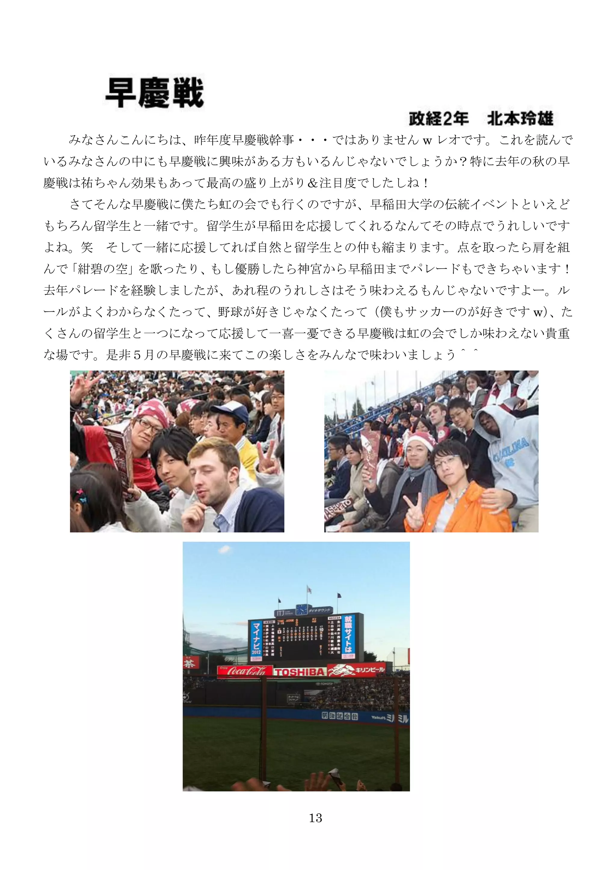 みなさんこんにちは、昨年度早慶戦幹事・・・ではありません w レオです。これを読んで
いるみなさんの中にも早慶戦に興味がある方もいるんじゃないでしょうか？特に去年の秋の早
慶戦は祐ちゃん効果もあって最高の盛り上がり＆注目度でしたしね！
  さてそんな早慶戦に僕たち虹の会でも行くのですが、早稲田大学の伝統イベントといえど
もちろん留学生と一緒です。留学生が早稲田を応援してくれるなんてその時点でうれしいです
よね。笑 そして一緒に応援してれば自然と留学生との仲も縮まります。点を取ったら肩を組
んで「紺碧の空」を歌ったり、もし優勝したら神宮から早稲田までパレードもできちゃいます！
去年パレードを経験しましたが、あれ程のうれしさはそう味わえるもんじゃないですよー。ル
ールがよくわからなくたって、野球が好きじゃなくたって（僕もサッカーのが好きです w）
                                         、た
くさんの留学生と一つになって応援して一喜一憂できる早慶戦は虹の会でしか味わえない貴重
な場です。是非５月の早慶戦に来てこの楽しさをみんなで味わいましょう＾＾




                     13
 