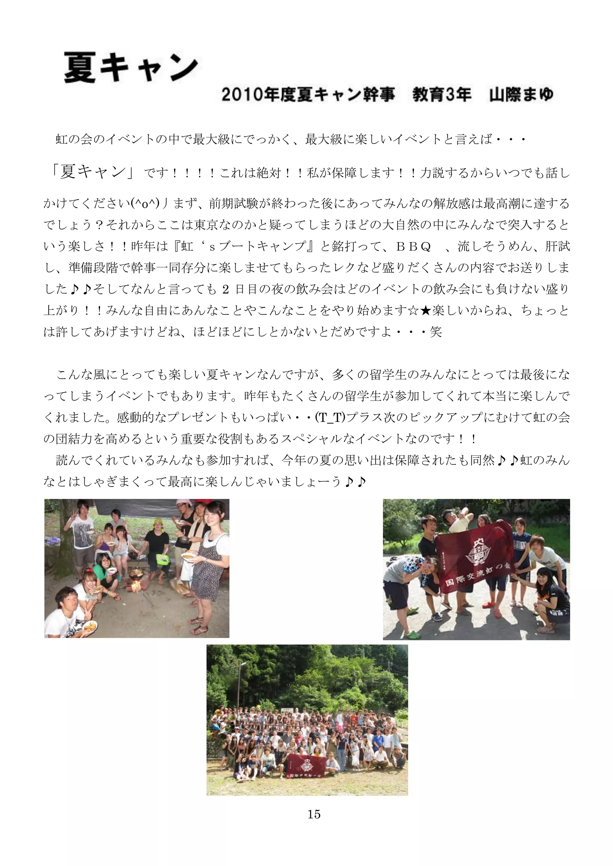 虹の会のイベントの中で最大級にでっかく、最大級に楽しいイベントと言えば・・・

「夏キャン」です！！！！これは絶対！！私が保障します！！力説するからいつでも話し
かけてください(^o^)丿まず、前期試験が終わった後にあってみんなの解放感は最高潮に達する
でしょう？それからここは東京なのかと疑ってしまうほどの大自然の中にみんなで突入すると
いう楽しさ！！昨年は『虹‘ｓブートキャンプ』と銘打って、ＢＢＱ    、流しそうめん、肝試
し、準備段階で幹事一同存分に楽しませてもらったレクなど盛りだくさんの内容でお送りしま
した♪♪そしてなんと言っても 2 日目の夜の飲み会はどのイベントの飲み会にも負けない盛り
上がり！！みんな自由にあんなことやこんなことをやり始めます☆★楽しいからね、ちょっと
は許してあげますけどね、ほどほどにしとかないとだめですよ・・・笑


 こんな風にとっても楽しい夏キャンなんですが、多くの留学生のみんなにとっては最後にな
ってしまうイベントでもあります。昨年もたくさんの留学生が参加してくれて本当に楽しんで
くれました。感動的なプレゼントもいっぱい・・(T_T)プラス次のピックアップにむけて虹の会
の団結力を高めるという重要な役割もあるスペシャルなイベントなのです！！
 読んでくれているみんなも参加すれば、今年の夏の思い出は保障されたも同然♪♪虹のみん
なとはしゃぎまくって最高に楽しんじゃいましょーう♪♪




                      15
 