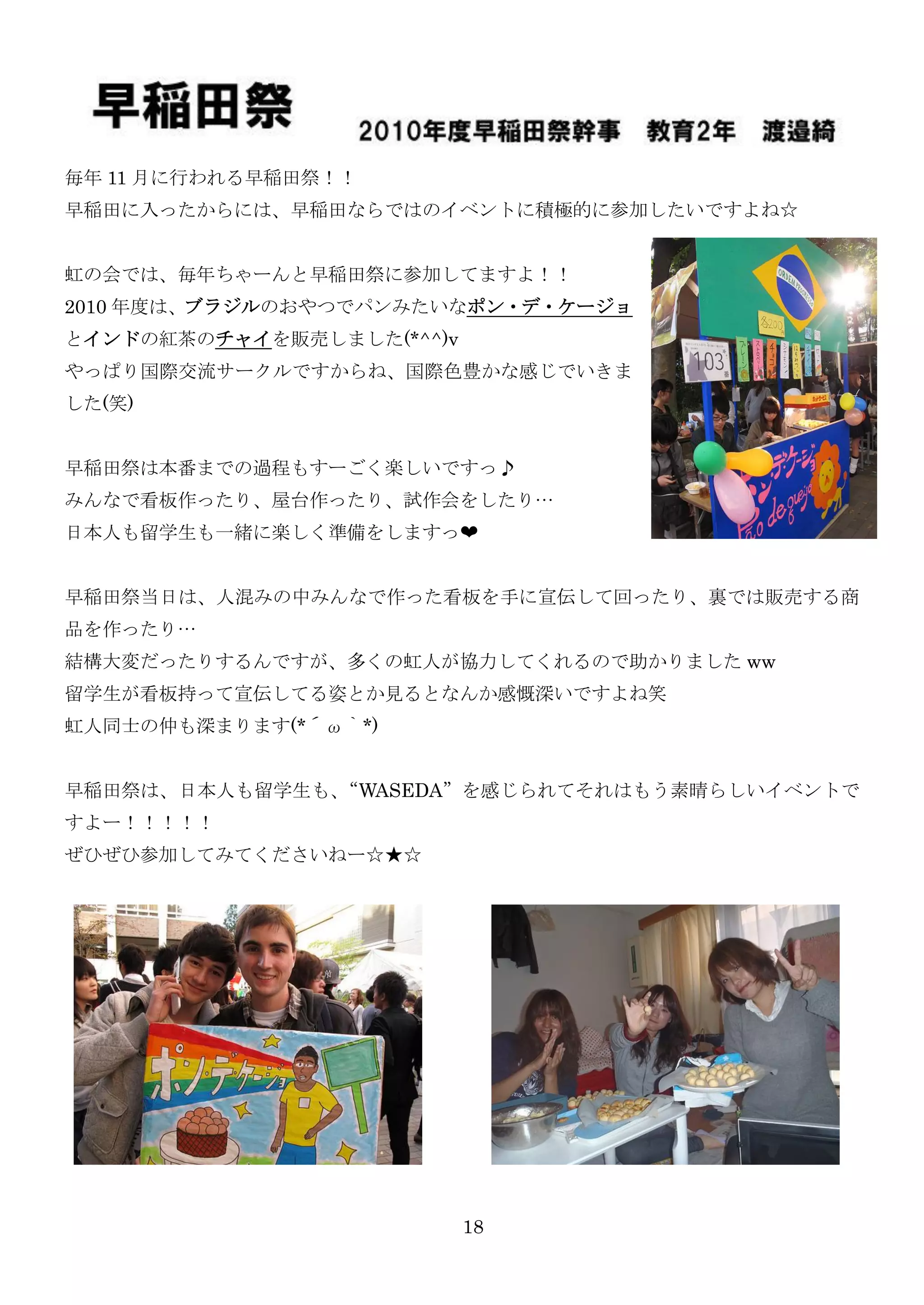 毎年 11 月に行われる早稲田祭！！
早稲田に入ったからには、早稲田ならではのイベントに積極的に参加したいですよね☆


虹の会では、毎年ちゃーんと早稲田祭に参加してますよ！！
2010 年度は、ブラジルのおやつでパンみたいなポン・デ・ケージョ
とインドの紅茶のチャイを販売しました(*^^)v
やっぱり国際交流サークルですからね、国際色豊かな感じでいきま
した(笑)


早稲田祭は本番までの過程もすーごく楽しいですっ♪
みんなで看板作ったり、屋台作ったり、試作会をしたり…
日本人も留学生も一緒に楽しく準備をしますっ❤


早稲田祭当日は、人混みの中みんなで作った看板を手に宣伝して回ったり、裏では販売する商
品を作ったり…
結構大変だったりするんですが、多くの虹人が協力してくれるので助かりました ww
留学生が看板持って宣伝してる姿とか見るとなんか感慨深いですよね笑
虹人同士の仲も深まります(*´ω｀*)


早稲田祭は、日本人も留学生も、“WASEDA”を感じられてそれはもう素晴らしいイベントで
すよー！！！！！
ぜひぜひ参加してみてくださいねー☆★☆




                           18
 