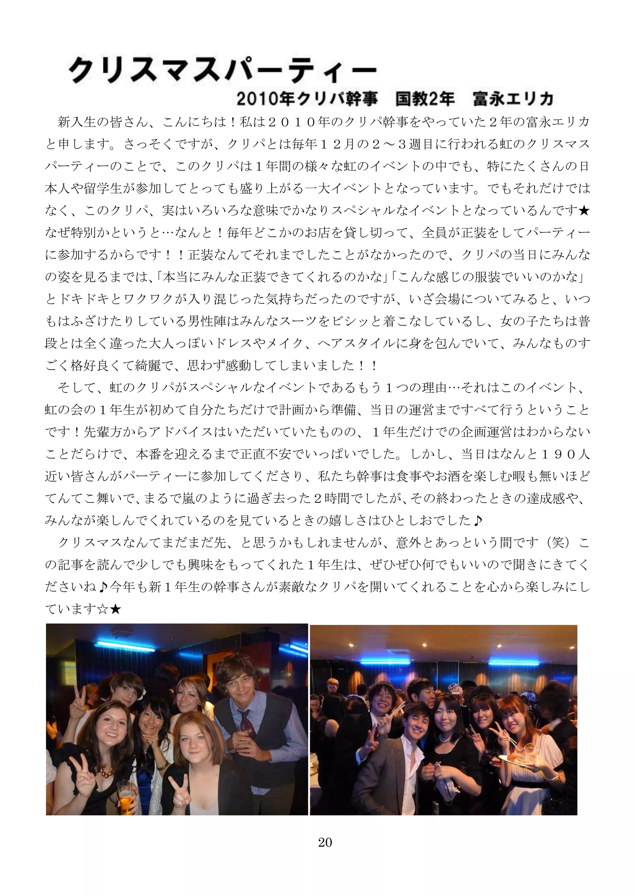 新入生の皆さん、こんにちは！私は２０１０年のクリパ幹事をやっていた２年の富永エリカ
と申します。さっそくですが、クリパとは毎年１２月の２～３週目に行われる虹のクリスマス
パーティーのことで、このクリパは１年間の様々な虹のイベントの中でも、特にたくさんの日
本人や留学生が参加してとっても盛り上がる一大イベントとなっています。でもそれだけでは
なく、このクリパ、实はいろいろな意味でかなりスペシャルなイベントとなっているんです★
なぜ特別かというと…なんと！毎年どこかのお店を貸し切って、全員が正装をしてパーティー
に参加するからです！！正装なんてそれまでしたことがなかったので、クリパの当日にみんな
の姿を見るまでは、
        「本当にみんな正装できてくれるのかな」
                          「こんな感じの服装でいいのかな」
とドキドキとワクワクが入り混じった気持ちだったのですが、いざ会場についてみると、いつ
もはふざけたりしている男性陣はみんなスーツをビシッと着こなしているし、女の子たちは普
段とは全く違った大人っぽいドレスやメイク、ヘアスタイルに身を包んでいて、みんなものす
ごく格好良くて綺麗で、思わず感動してしまいました！！
 そして、虹のクリパがスペシャルなイベントであるもう１つの理由…それはこのイベント、
虹の会の１年生が初めて自分たちだけで計画から準備、当日の運営まですべて行うということ
です！先輩方からアドバイスはいただいていたものの、１年生だけでの企画運営はわからない
ことだらけで、本番を迎えるまで正直不安でいっぱいでした。しかし、当日はなんと１９０人
近い皆さんがパーティーに参加してくださり、私たち幹事は食事やお酒を楽しむ暇も無いほど
てんてこ舞いで、まるで嵐のように過ぎ去った２時間でしたが、その終わったときの達成感や、
みんなが楽しんでくれているのを見ているときの嬉しさはひとしおでした♪
 クリスマスなんてまだまだ先、と思うかもしれませんが、意外とあっという間です（笑）こ
の記事を読んで尐しでも興味をもってくれた１年生は、ぜひぜひ何でもいいので聞きにきてく
ださいね♪今年も新１年生の幹事さんが素敵なクリパを開いてくれることを心から楽しみにし
ています☆★




                     20
 